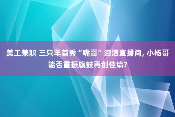 美工兼职 三只羊首秀“嘴哥”泪洒直播间, 小杨哥能否重振旗鼓再创佳绩?