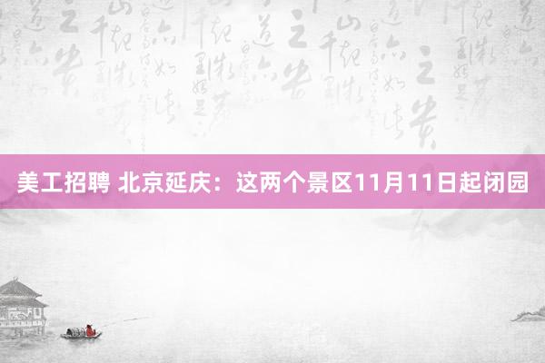 美工招聘 北京延庆：这两个景区11月11日起闭园