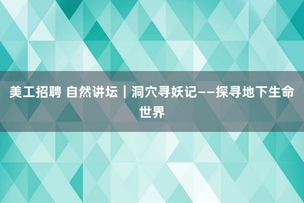 美工招聘 自然讲坛｜洞穴寻妖记——探寻地下生命世界